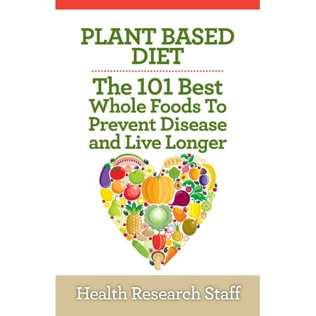 Plant Based Diet: The 101 Best Whole Foods To Prevent Disease And Live Longer -