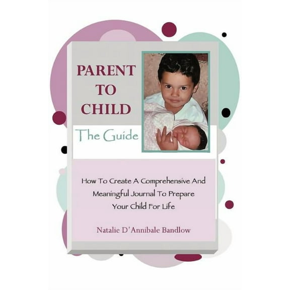 Parent To Child-The Guide : How To Create A Comprehensive And Meaningful Journal To Prepare Your Child For Life (Paperback)