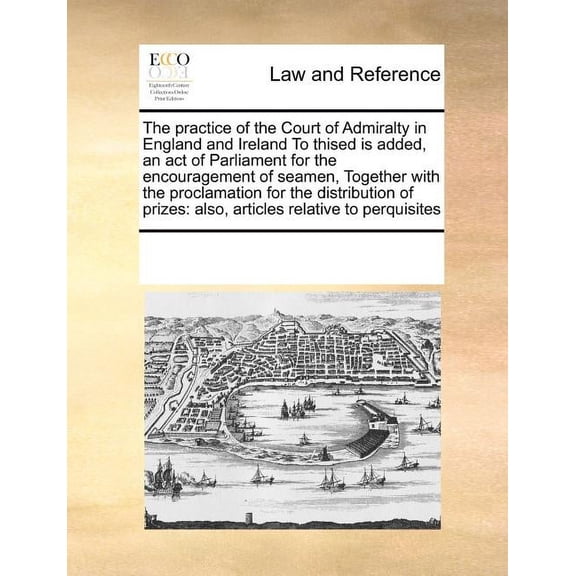 The Practice of the Court of Admiralty in England and Ireland to Thised Is Added, an Act of Parliament for the Encouragement of Seamen, Together with the Proclamation for the Distribution of Prizes (P