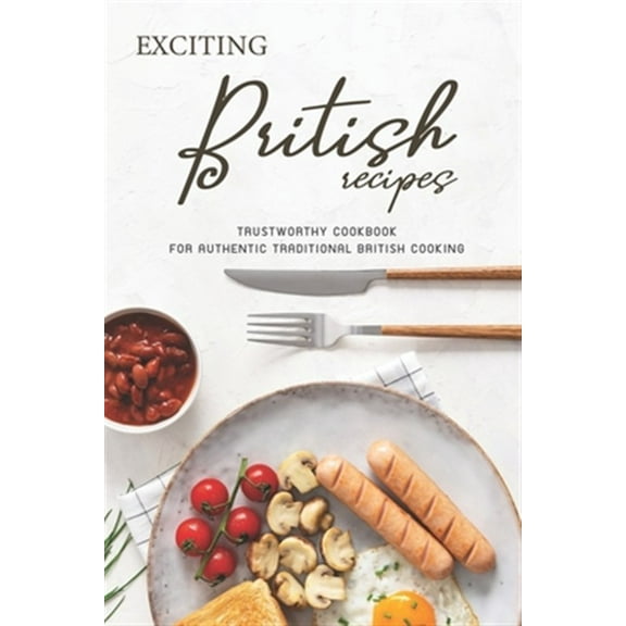 Exciting British Recipes: Trustworthy Cookbook for Authentic Traditional British Cooking