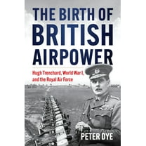 History of Military Aviation The Birth of British Airpower: Hugh Trenchard, World War I, and the Royal Air Force, (Hardcover)