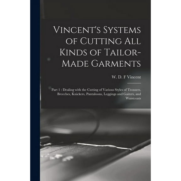 Vincent's Systems of Cutting All Kinds of Tailor-made Garments: Part 1: Dealing With the Cutting of Various Styles of Trousers, Breeches, Knickers, Pantaloons, Leggings and Gaiters, and Waistcoats (Pa