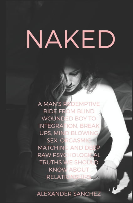 Naked A Mans Redemptive Ride from Blind Wounded Boy to Integration, Break Ups, Mind Blowing Sex, Orgasmic Matching and Deep Raw Psychological Truths we Should Know about Relationships (Paperback)