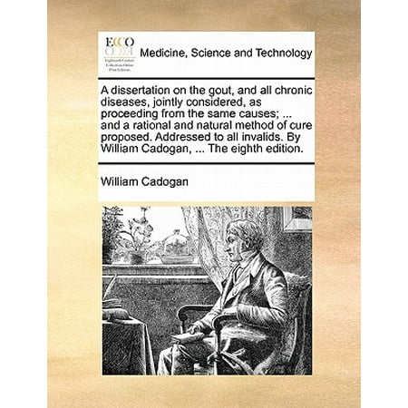 A Dissertation on the Gout, and All Chronic Diseases, Jointly Considered, as Proceeding from the Same Causes; ... and a Rational and Natural Method of Cure Proposed. Addressed to All Invalids. by William Cadogan, ... the Eighth