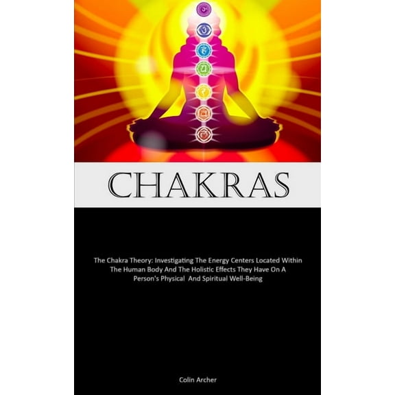 Chakras: The Chakra Theory: Investigating The Energy Centers Located Within The Human Body And The Holistic Effects They, (Paperback)