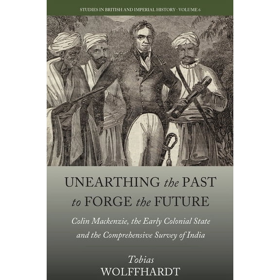 Studies in British and Imperial History Unearthing the Past to Forge the Future: Colin Mackenzie, the Early Colonial State, and the Comprehensive Survey of Indi, Book 6, (Hardcover)