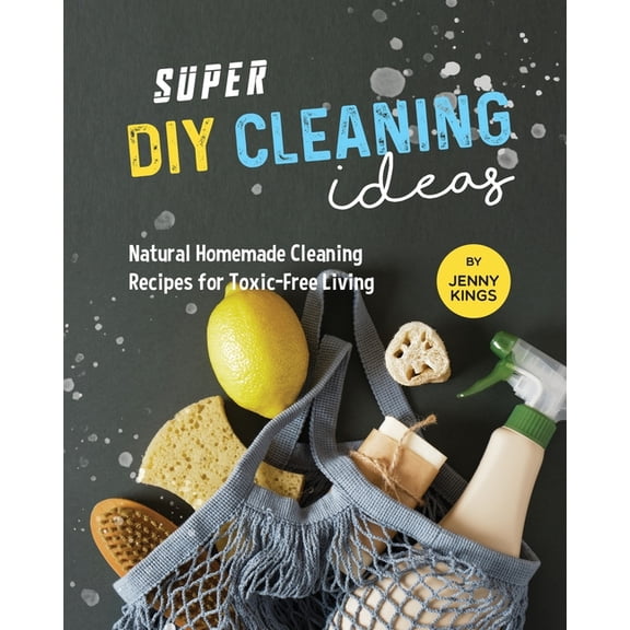 Super DIY Cleaning Ideas: Natural Homemade Cleaning Recipes for Toxic-Free Living