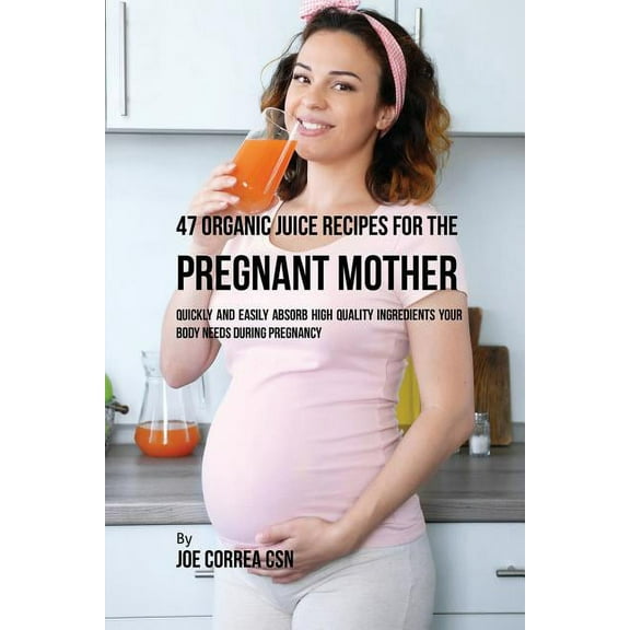 47 Organic Juice Recipes for the Pregnant Mother: Quickly and Easily Absorb High Quality Ingredients Your Body Needs Dur, (Paperback)
