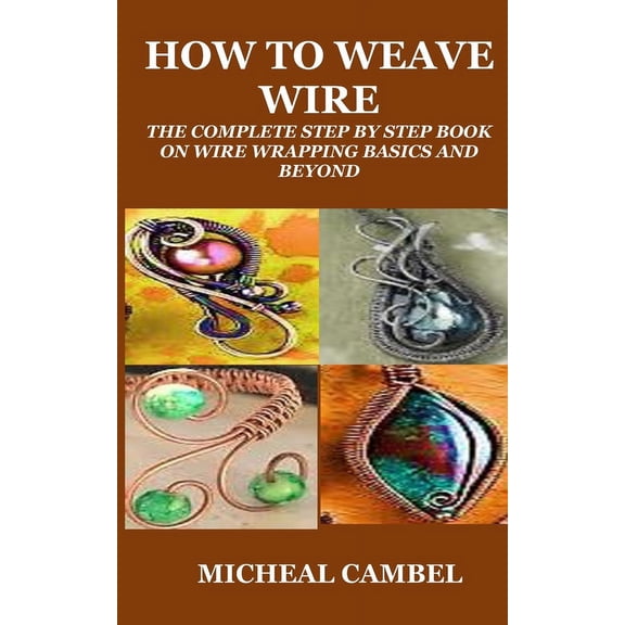 How to Weave Wire: The Complete Step by Step Book on Wire Wrapping Basics and Beyond, (Paperback)