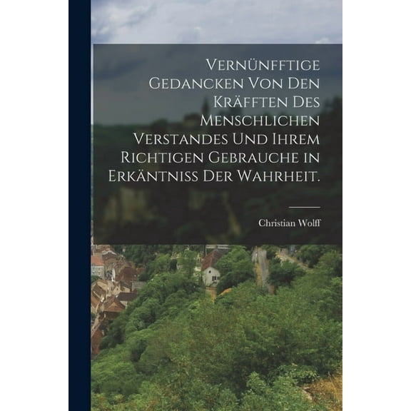 Vernünfftige Gedancken von den Kräfften des menschlichen Verstandes und ihrem richtigen Gebrauche in Erkäntniss der Wahrheit. (Paperback)