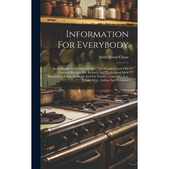 Information For Everybody: An Invaluable Collection Of Over One Hundred And Fifty Practical Recipes, For Business And Professional Men, Mechanics, Artists, Farmers, And For Families Generally. A.w. Ch