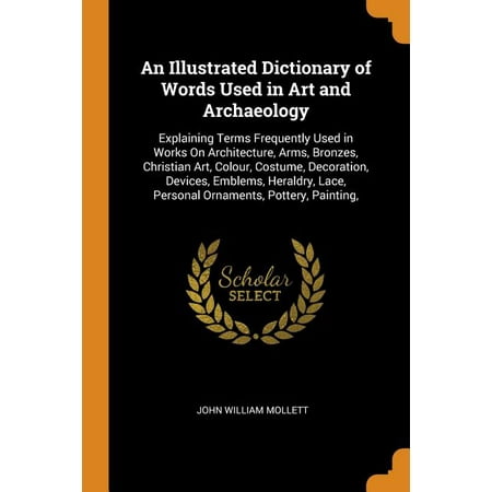 An Illustrated Dictionary of Words Used in Art and Archaeology : Explaining Terms Frequently Used in Works on Architecture, Arms, Bronzes, Christian Art, Colour, Costume, Decoration, Devices, Emblems, Heraldry, Lace, Personal Ornaments, Pottery, Painting,