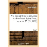 Vie Des Saints de la Province de Bordeaux. Tome 1 : Saint Front, Un Des 72 Disciples, vque de Prigueux, Mort En 75 (Paperback)