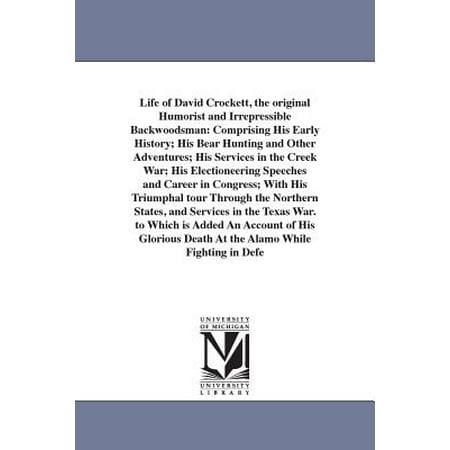 Life of David Crockett, the Original Humorist and Irrepressible Backwoodsman : Comprising His Early History; His Bear Hunting and Other Adventures; His Services in the Creek War; His Electioneering Speeches and Career in Congress; With His Triumphal Tour Through the Northern States, and Services in the Texas War. to Which