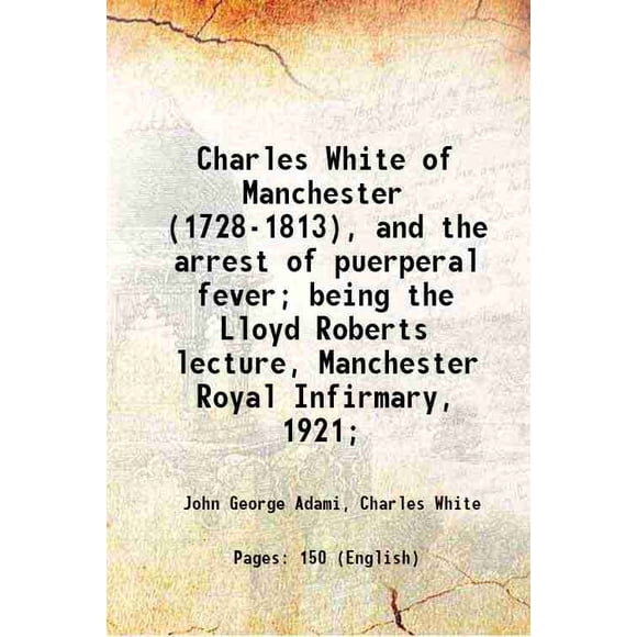 Charles White of Manchester (1728-1813), and the arrest of puerperal fever; being the Lloyd Roberts lecture, Manchester Royal Infirmary, 1921; 1922 [Hardcover]