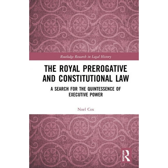 Routledge Research in Legal History The Royal Prerogative and Constitutional Law: A Search for the Quintessence of Executive Power, (Hardcover)