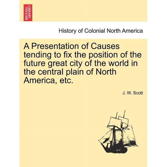 A Presentation of Causes Tending to Fix the Position of the Future Great City of the World in the Central Plain of North America, Etc. (Paperback)