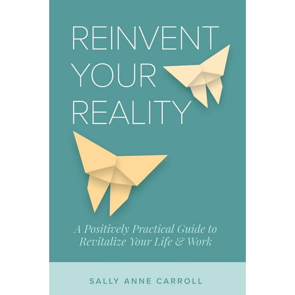 Reinvent Your Reality: A Positively Practical Guide to Revitalize Your Life & Work, (Paperback)