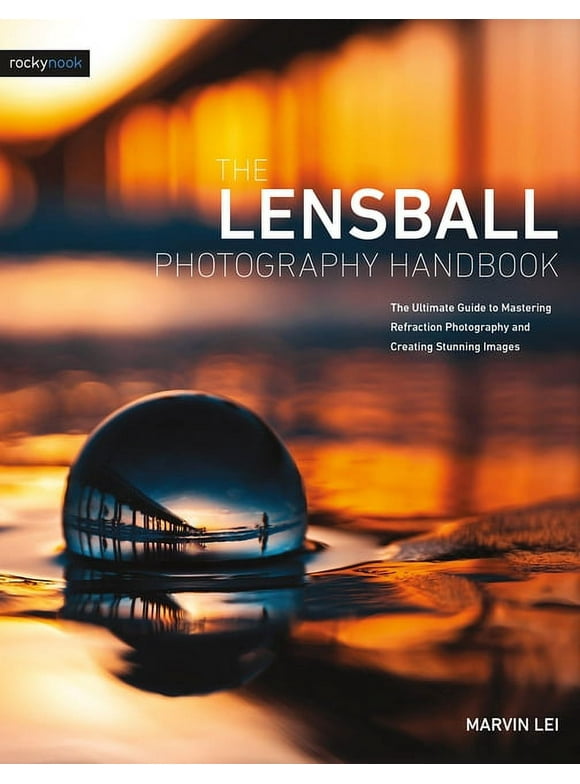 The Lensball Photography Handbook: The Ultimate Guide to Mastering Refraction Photography and Creating Stunning Images -- Marvin Lei
