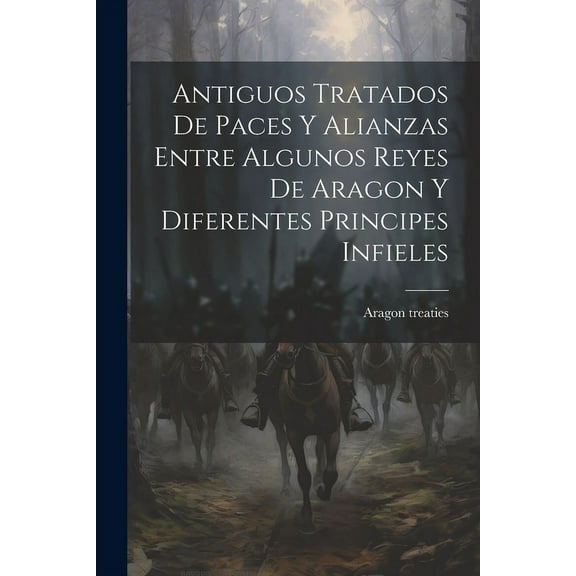 Antiguos Tratados de Paces y Alianzas Entre Algunos Reyes de Aragon y Diferentes Principes Infieles (Paperback)