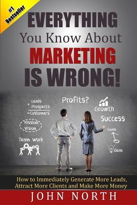 Everything You Know About Marketing Is Wrong! : How to Immediately Generate More Leads, Attract More Clients and Make More Money Everything You Know About Marketing Is Wrong! : How to Immediately Generate More Leads, Attract More Clients and Make More Money