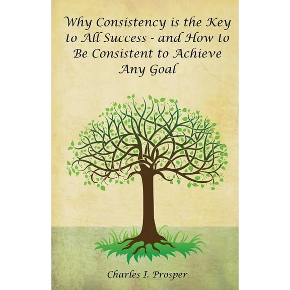 Why Consistency Is the Key to All Success - And How to Be Consistent to Achieve Any Goal