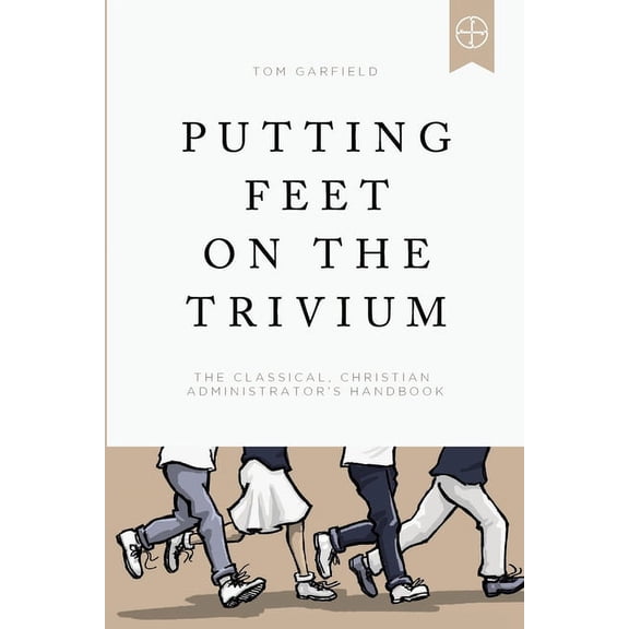 Putting Feet on the Trivium: The Classical Christian Administrator's Handbook -- Tom Garfield