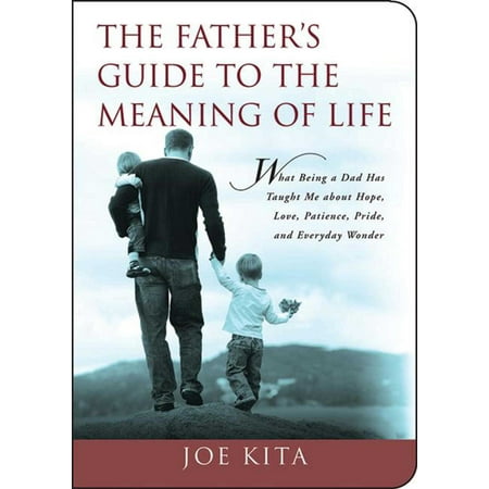 The Father's Guide to the Meaning of Life : What Being a Dad Has Taught Me About Hope, Love, Patience, Pride, and Everyday Wonder