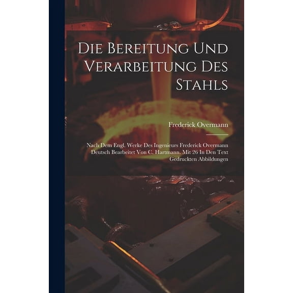 Die Bereitung Und Verarbeitung Des Stahls: Nach Dem Engl. Werke Des Ingenieurs Frederick Overmann Deutsch Bearbeitet Von C. Hartmann. Mit 26 In Den Text Gedruckten Abbildungen (Paperback)
