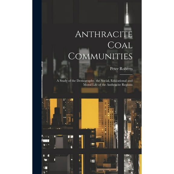 Anthracite Coal Communities: A Study of the Demography, the Social, Educational and Moral Life of the Anthracite Regions (Hardcover)