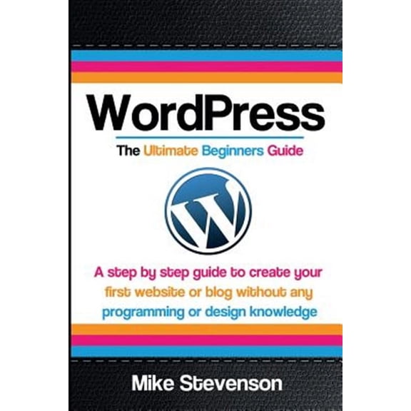 Wordpress the Ultimate Beginners Guide: A Step by Step Guide to Create Your First Website or Blog Without Any Programming or Design Knowledge