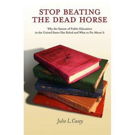 Stop Beating the Dead Horse : Why the System of Public Education in the United States Has Failed and What to Do about