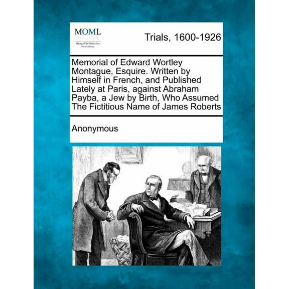 Memorial of Edward Wortley Montague, Esquire. Written by Himself in French, and Published Lately at Paris, Against Abraham Payba, a Jew by Birth, Who Assumed the Fictitious Name of James Roberts