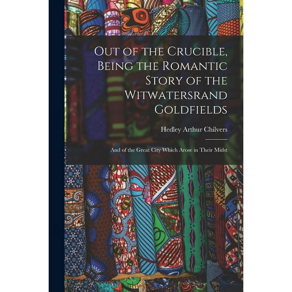 Out of the Crucible, Being the Romantic Story of the Witwatersrand Goldfields; and of the Great City Which Arose in Thei, (Paperback)
