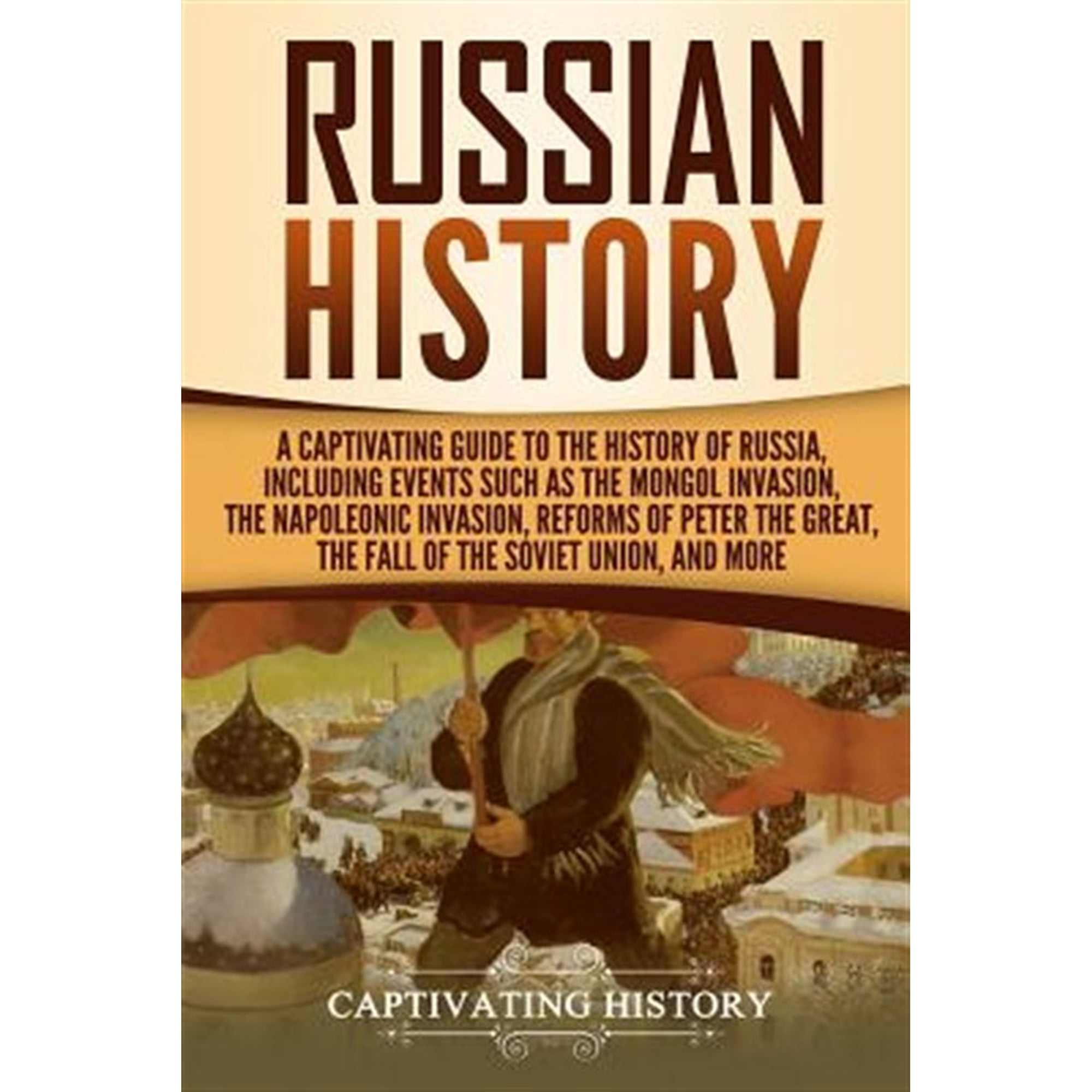 Exploring Russia's Past: Russian History: A Captivating Guide to the History of Russia, Including Events Such as the Mongol Invasion, the Napoleonic Invasion, Reforms of Peter the Great, the Fall of t