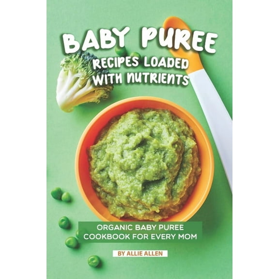Baby Puree Recipes Loaded with Nutrients: Organic Baby Puree Cookbook for Every Mom