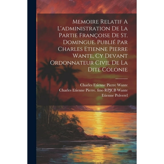 Memoire Relatif A L'administration De La Partie Françoise De St. Domingue. Publié Par Charles Etienne Pierre Wante, Cy Devant Ordonnateur Civil De La Dite Colonie (Paperback)