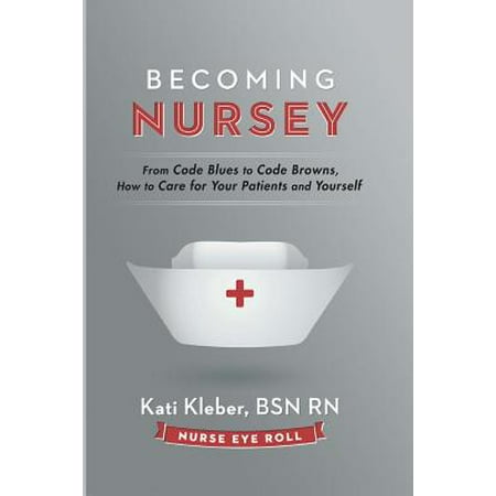 Becoming Nursey : From Code Blues to Code Browns, How to Care for Your Patients and