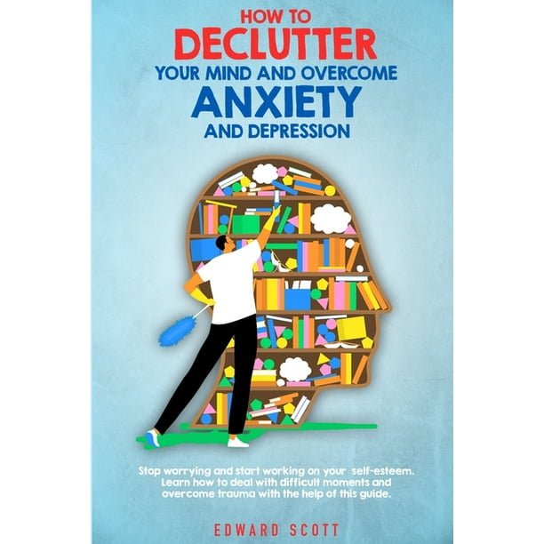 How To Declutter Your Mind And Overcome Anxiety And Depression Stop Worrying And Start Working On