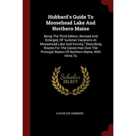 Hubbard's Guide to Moosehead Lake and Northern Maine : Being the Third Edition, Revised and Enlarged, of Summer Vacations at Moosehead Lake and Vicinity, Describing Routes for the Canoe-Man Over the Principal Waters of Northern Maine, with Hints (Best Vacation To See Northern Lights)