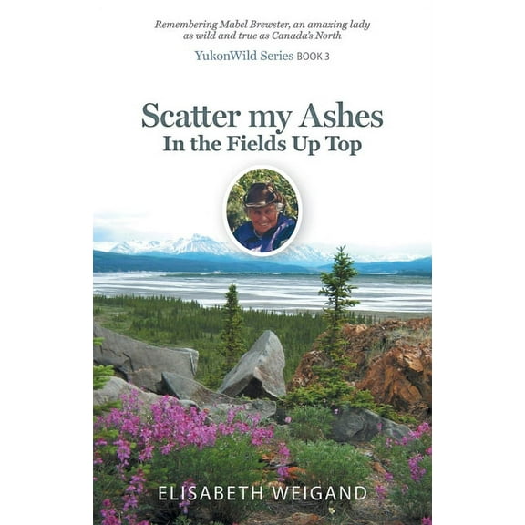 Yukonwild Scatter my Ashes in the Fields Up Top: Remembering Mabel Brewster, an amazing lady as wild and true as Canada's North, (Paperback)