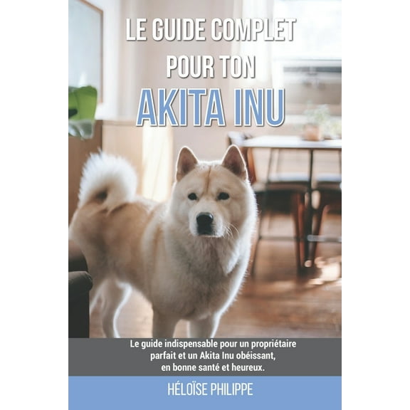 Le guide complet pour ton Akita Inu: Le guide indispensable pour un propriétaire parfait et un Akita Inu obéissant, en bonne santé et heureux. (Paperback)