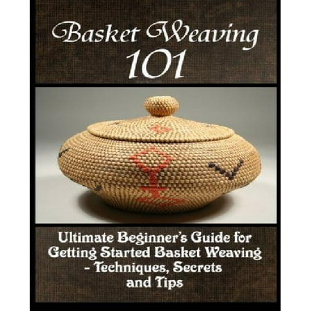 Basket Weaving 101: The Ultimate Beginner's Guide for Getting Started Basket Weaving - Techniques, Secrets and Tips