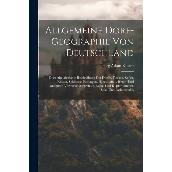 Allgemeine Dorf-geographie Von Deutschland: Oder Alphabetische Beschreibung Der Dörfer, Flecken, Stifter, Klöster, Schlösser, Festungen, Herrschaften, Ritter- Und Landgüter, Vorwerke, Meyerhöfe, Eisen