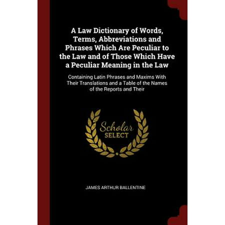 A Law Dictionary of Words, Terms, Abbreviations and Phrases Which Are Peculiar to the Law and of Those Which Have a Peculiar Meaning in the Law : Containing Latin Phrases and Maxims with Their Translations and a Table of the Names of the Reports and