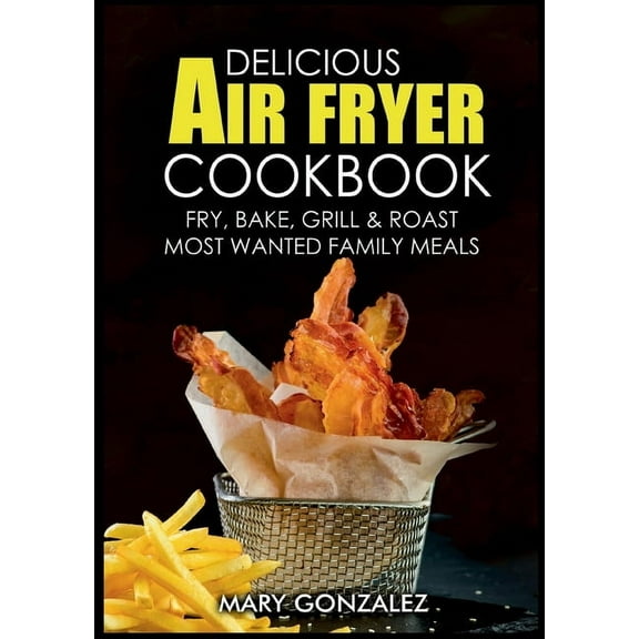 Delicious Air Fryer Cookbook: Fry, Bake, Grill & Roast Most Wanted Family Meals, (Paperback)
