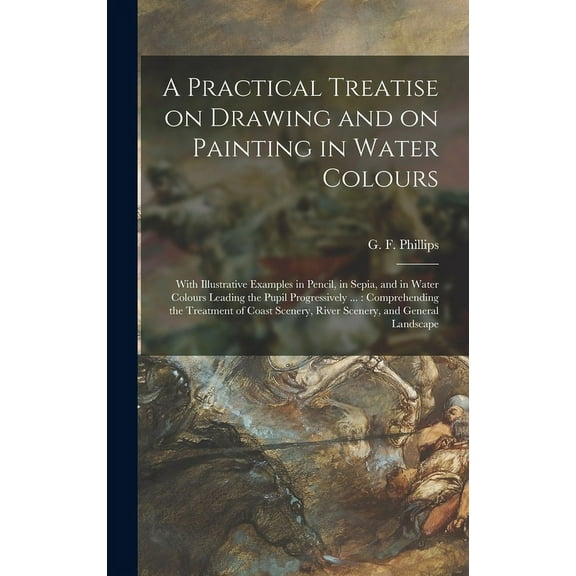 A Practical Treatise on Drawing and on Painting in Water Colours : With Illustrative Examples in Pencil, in Sepia, and in Water Colours Leading the Pupil Progressively ...: Comprehending the Treatment of Coast Scenery, River Scenery, and General... (Hardcover)