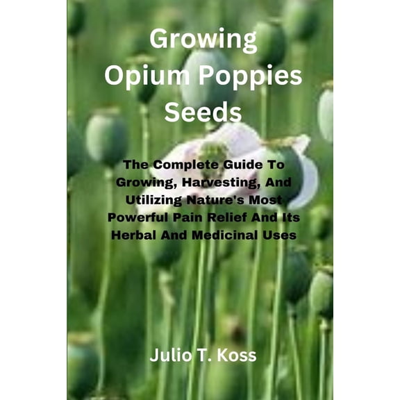 Growing Opium Poppies Seeds: The Complete Guide To Growing, Harvesting, And Utilizing Nature's Most Powerful Pain Relief, (Paperback)