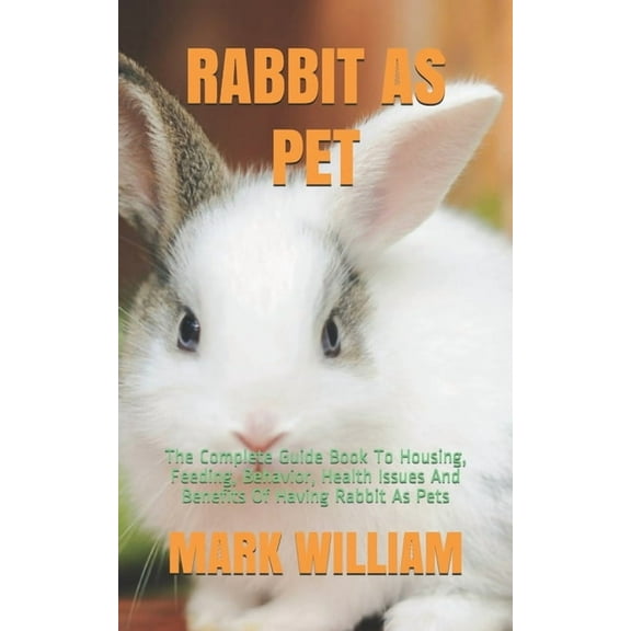 Rabbit as Pet: The Complete Guide Book To Housing, Feeding, Behavior, Health Issues And Benefits Of Having Rabbit As Pets