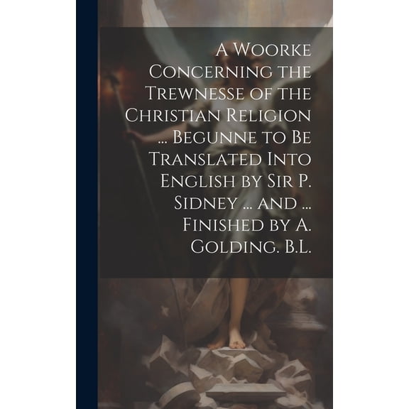 A Woorke Concerning the Trewnesse of the Christian Religion ... Begunne to Be Translated Into English by Sir P. Sidney ... and ... Finished by A. Golding. B.L. (Hardcover)